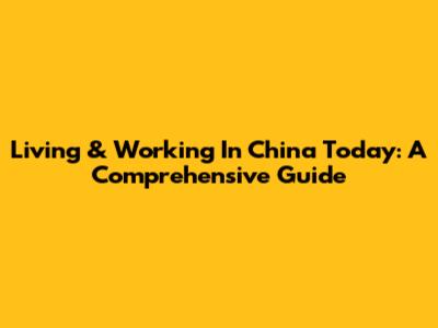 Living & Working In China Today: A Comprehensive Guide