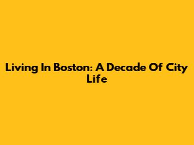 Living In Boston: A Decade Of City Life