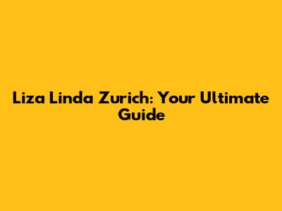Liza Linda Zurich: Your Ultimate Guide