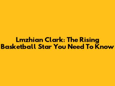 Lmzhian Clark: The Rising Basketball Star You Need To Know