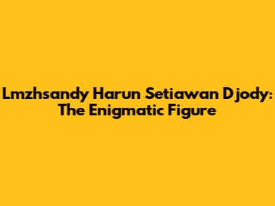 Lmzhsandy Harun Setiawan Djody: The Enigmatic Figure