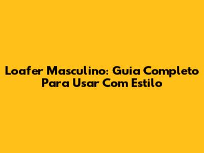 Loafer Masculino: Guia Completo Para Usar Com Estilo