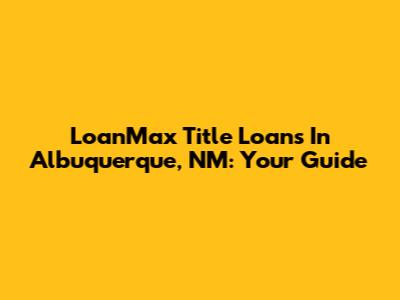 LoanMax Title Loans In Albuquerque, NM: Your Guide