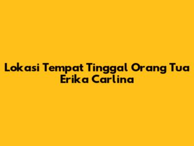 Lokasi Tempat Tinggal Orang Tua Erika Carlina