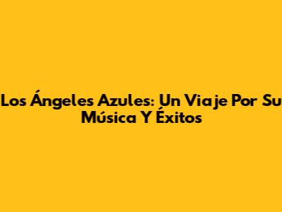 Los Ángeles Azules: Un Viaje Por Su Música Y Éxitos