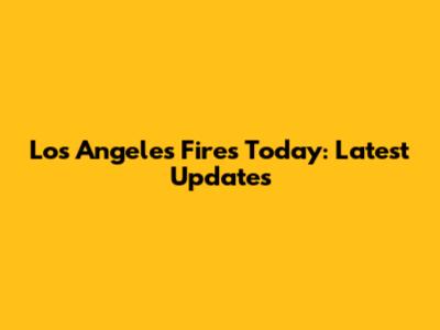 Los Angeles Fires Today: Latest Updates