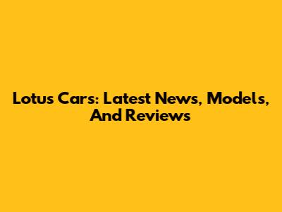 Lotus Cars: Latest News, Models, And Reviews