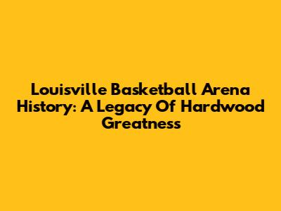Louisville Basketball Arena History: A Legacy Of Hardwood Greatness
