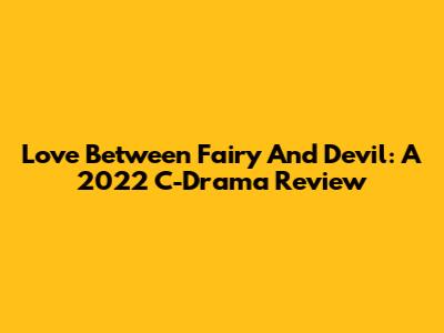Love Between Fairy And Devil: A 2022 C-Drama Review