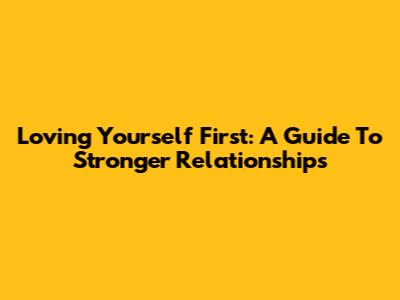 Loving Yourself First: A Guide To Stronger Relationships
