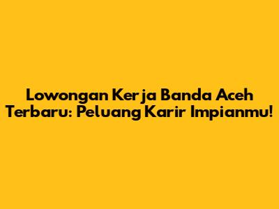 Lowongan Kerja Banda Aceh Terbaru: Peluang Karir Impianmu!