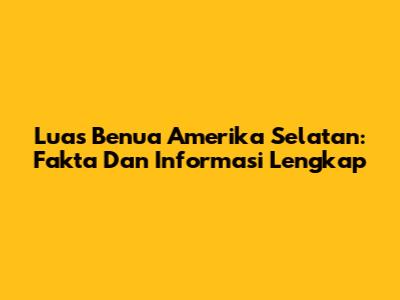 Luas Benua Amerika Selatan: Fakta Dan Informasi Lengkap