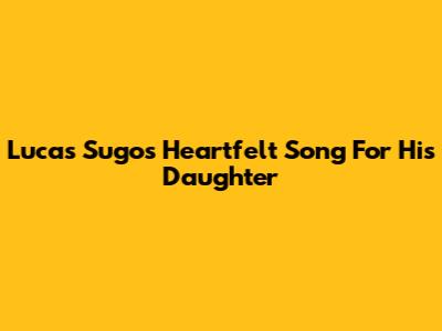 Lucas Sugo's Heartfelt Song For His Daughter