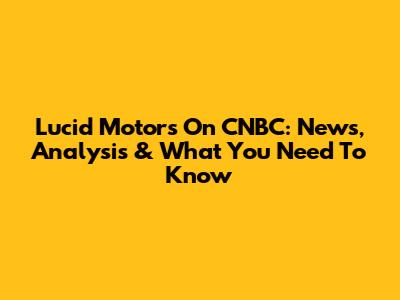 Lucid Motors On CNBC: News, Analysis & What You Need To Know