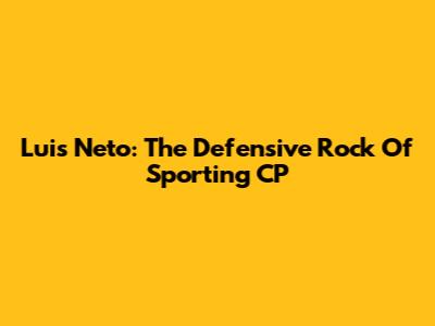 Luis Neto: The Defensive Rock Of Sporting CP
