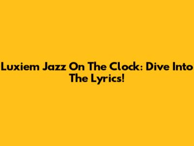 Luxiem Jazz On The Clock: Dive Into The Lyrics!
