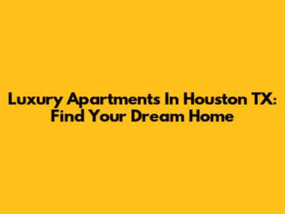 Luxury Apartments In Houston TX: Find Your Dream Home