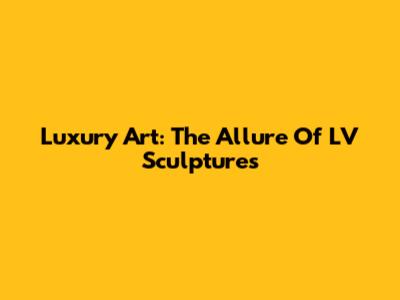 Luxury Art: The Allure Of LV Sculptures