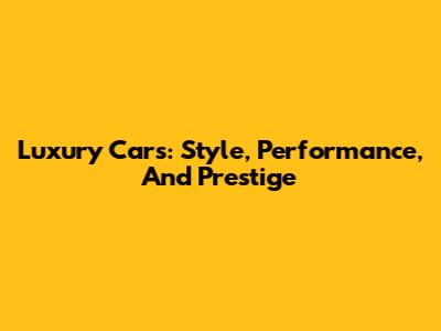 Luxury Cars: Style, Performance, And Prestige