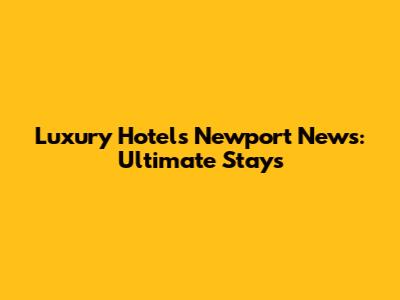 Luxury Hotels Newport News: Ultimate Stays