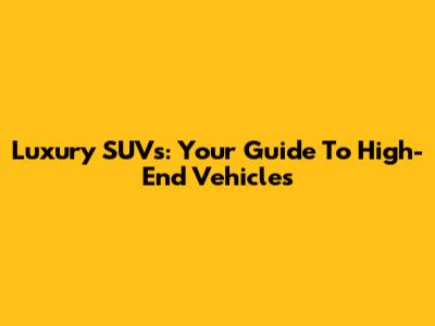 Luxury SUVs: Your Guide To High-End Vehicles