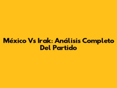 México Vs Irak: Análisis Completo Del Partido