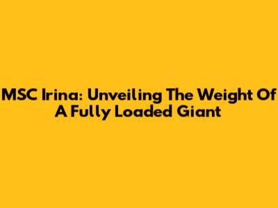 MSC Irina: Unveiling The Weight Of A Fully Loaded Giant