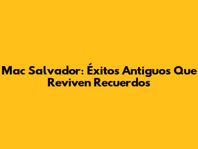 Mac Salvador: Éxitos Antiguos Que Reviven Recuerdos