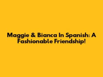 Maggie & Bianca In Spanish: A Fashionable Friendship!