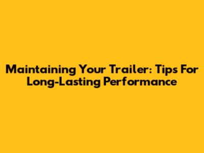 Maintaining Your Trailer: Tips For Long-Lasting Performance