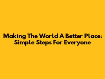 Making The World A Better Place: Simple Steps For Everyone