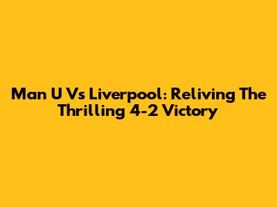 Man U Vs Liverpool: Reliving The Thrilling 4-2 Victory