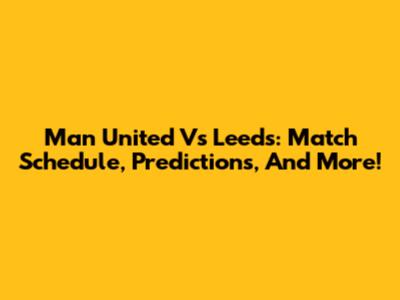 Man United Vs Leeds: Match Schedule, Predictions, And More!