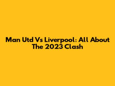 Man Utd Vs Liverpool: All About The 2023 Clash