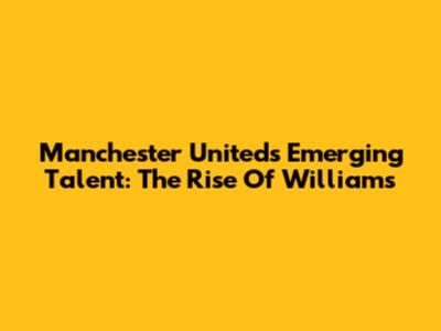 Manchester United's Emerging Talent: The Rise Of Williams