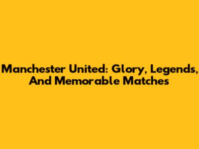 Manchester United: Glory, Legends, And Memorable Matches