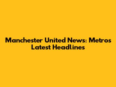 Manchester United News: Metro's Latest Headlines
