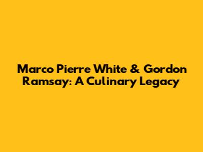 Marco Pierre White & Gordon Ramsay: A Culinary Legacy