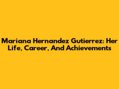 Mariana Hernandez Gutierrez: Her Life, Career, And Achievements