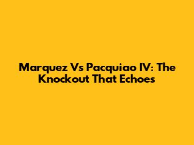 Marquez Vs Pacquiao IV: The Knockout That Echoes