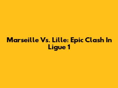 Marseille Vs. Lille: Epic Clash In Ligue 1