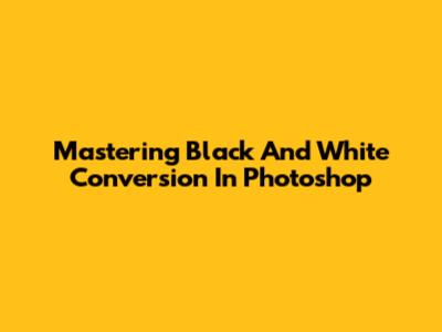 Mastering Black And White Conversion In Photoshop