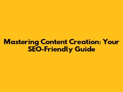 Mastering Content Creation: Your SEO-Friendly Guide