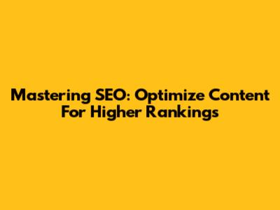 Mastering SEO: Optimize Content For Higher Rankings