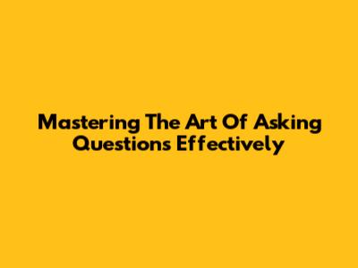 Mastering The Art Of Asking Questions Effectively