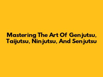 Mastering The Art Of Genjutsu, Taijutsu, Ninjutsu, And Senjutsu