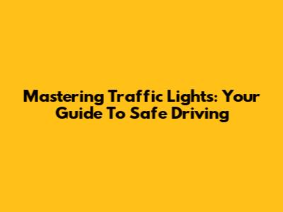 Mastering Traffic Lights: Your Guide To Safe Driving