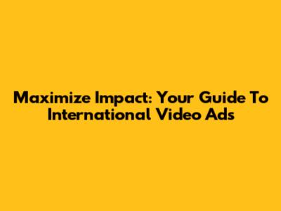 Maximize Impact: Your Guide To International Video Ads
