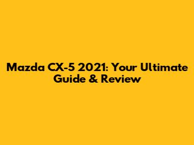Mazda CX-5 2021: Your Ultimate Guide & Review