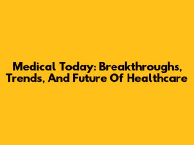 Medical Today: Breakthroughs, Trends, And Future Of Healthcare